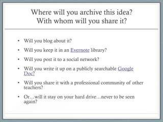 Where will you archive this idea?
       With whom will you share it?

• Will you blog about it?
• Will you keep it in an Evernote library?
• Will you post it to a social network?
• Will you write it up on a publicly searchable Google
  Doc?
• Will you share it with a professional community of other
  teachers?
• Or…will it stay on your hard drive…never to be seen
  again?
 