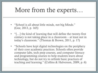 More from the experts…

• “School is all about little minds, not big Minds.”
  (Gee, 2013, p. 165)
• “[…] the kind of learning that will define the twenty-first
  century is not taking place in a classroom – at least not in
  today’s classroom.” (Thomas & Brown, 2011, p. 17)
• “Schools have kept digital technologies on the periphery
  of their core academic practices. Schools often provide
  computer labs, tech prep courses, and computer literacy
  and programming courses to help students learn about
  technology, but do not try to rethink basic practices of
  teaching and learning.” (Collins & Halverson, 2009, p. 6)
 