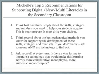 Michelle’s Top 5 Recommendations for
 Supporting Digital/New/Multi Literacies in
          the Secondary Classroom

1. Think first and think deeply about the skills, strategies
   and mindsets you need to help your students acquire.
   This is your purpose. It must drive your choices.
2. Think second about the best pedagogical methods you
   know for supporting the development of those
   skills, strategies and mindsets. If you don’t know – ask
   someone AND use technology to find out.
3. Ask yourself at every turn: Is there a way for me to
   integrate a technology that would make this learning
   activity more collaborative, more playful, more
   authentic, more complex?
 