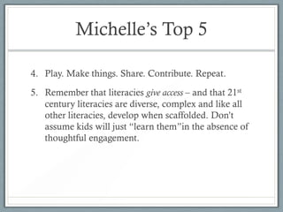 Michelle’s Top 5

4. Play. Make things. Share. Contribute. Repeat.

5. Remember that literacies give access – and that 21st
   century literacies are diverse, complex and like all
   other literacies, develop when scaffolded. Don’t
   assume kids will just “learn them”in the absence of
   thoughtful engagement.
 