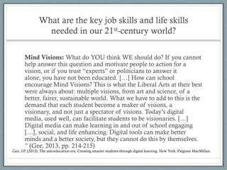 What are the key job skills and life skills
                  needed in our 21st-century world?

       Mind Visions: What do YOU think WE should do? If you cannot
       help answer this question and motivate people to action for a
       vision, or if you trust “experts” or politicians to answer it
       alone, you have not been educated. […] How can school
       encourage Mind Visions? This is what the Liberal Arts at their best
       were always about: multiple visions, from art and science, of a
       better, fairer, sustainable world. What we have to add to this is the
       demand that each student become a maker of visions, a
       visionary, and not just a spectator of visions. Today’s digital
       media, used well, can facilitate students to be visionaries. […]
       Digital media can make learning in and out of school engaging
       […], social, and life enhancing. Digital tools can make better
       minds and a better society, but they cannot do this by themselves.
       ” (Gee, 2013, pp. 214-215)
Gee, J.P. (2013). The anti-education era: Creating smarter students through digital learning. New York: Palgrave MacMillan.
 