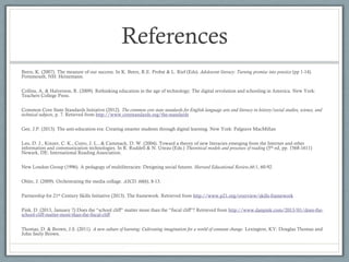 References
Beers, K. (2007). The measure of our success. In K. Beers, R.E. Probst & L. Rief (Eds). Adolescent literacy: Turning promise into practice (pp 1-14).
Portsmouth, NH: Heinemann.

Collins, A. & Halverson, R. (2009). Rethinking education in the age of technology: The digital revolution and schooling in America. New York:
Teachers College Press.

Common Core State Standards Initiative (2012). The common core state standards for English language arts and literacy in history/social studies, science, and
technical subjects, p. 7. Retieved from http://www.corestandards.org/the-standards

Gee, J.P. (2013). The anti-education era: Creating smarter students through digital learning. New York: Palgrave MacMillan

Leu, D. J., Kinzer, C. K., Coiro, J. L., & Cammack, D. W. (2004). Toward a theory of new literacies emerging from the Internet and other
information and communication technologies. In R. Ruddell & N. Unrau (Eds.) Theoretical models and processes of reading (5th ed, pp. 1568-1611)
Newark, DE: International Reading Association.

New London Group (1996). A pedagogy of multiliteracies: Designing social futures. Harvard Educational Review,66:1, 60-92.

Ohler, J. (2009). Orchestrating the media collage. ASCD, 66(6), 8-13.

Partnership for 21st Century Skills Initiative (2013). The framework. Retrieved from http://www.p21.org/overview/skills-framework

Pink, D. (2013, January 7) Does the “school cliff” matter more than the “fiscal cliff”? Retrieved from http://www.danpink.com/2013/01/does-the-
school-cliff-matter-more-than-the-fiscal-cliff

Thomas, D. & Brown, J.S. (2011). A new culture of learning: Cultivating imagination for a world of constant change. Lexington, KY: Douglas Thomas and
John Seely Brown.
 