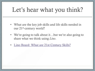 Let’s hear what you think?

• What are the key job skills and life skills needed in
  our 21st-century world?

• We’re going to talk about it…but we’re also going to
  share what we think using Lino.

• Lino Board: What are 21st Century Skills?
 