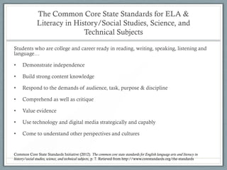 The Common Core State Standards for ELA &
              Literacy in History/Social Studies, Science, and
                             Technical Subjects

Students who are college and career ready in reading, writing, speaking, listening and
language…

•    Demonstrate independence

•    Build strong content knowledge

•    Respond to the demands of audience, task, purpose & discipline

•    Comprehend as well as critique

•    Value evidence

•    Use technology and digital media strategically and capably

•    Come to understand other perspectives and cultures


Common Core State Standards Initiative (2012). The common core state standards for English language arts and literacy in
history/social studies, science, and technical subjects, p. 7. Retieved from http://www.corestandards.org/the-standards
 