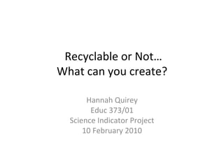 Recyclable or Not… What can you create? Hannah Quirey Educ 373/01 Science Indicator Project 10 February 2010 
