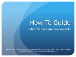 How-To Guide
                               Public Service Announcements




Adapted from “How to Write a Public Service Announcement That Is Worth Airing, Worth Hearing
                  and Worth Writing!”, Kansas Association of Broadcasters
 