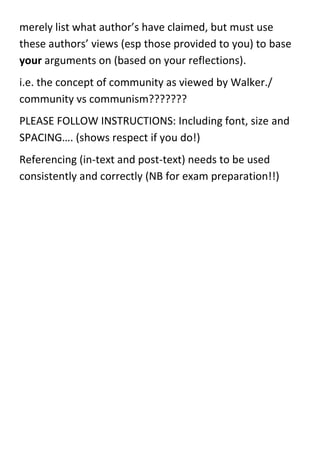 merely list what author’s have claimed, but must use
these authors’ views (esp those provided to you) to base
your arguments on (based on your reflections).
i.e. the concept of community as viewed by Walker./
community vs communism???????
PLEASE FOLLOW INSTRUCTIONS: Including font, size and
SPACING…. (shows respect if you do!)
Referencing (in-text and post-text) needs to be used
consistently and correctly (NB for exam preparation!!)
 