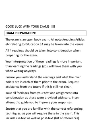 GOOD LUCK WITH YOUR EXAMS!!!!!
EXAM PREPARATION:
The exam is an open book exam. All notes/readings/slides
etc relating to Education 3A may be taken into the venue.
All 4 readings should be taken into consideration when
preparing for the exam.
Your interpretation of these readings is more important
than learning the readings (you will have them with you
when writing anyway).
Ensure you understand the readings and what the main
points are in each of them prior to the exam. Request
assistance from the tutors if this is still not clear.
Take all feedback from your test and assignment into
consideration as these were provided with care, in an
attempt to guide you to improve your responses.
Ensure that you are familiar with the correct referencing
techniques, as you will require these in the exam. This
includes in-text as well as post-text (list of references)
 
