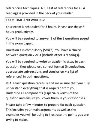 referencing techniques. A full list of references for all 4
readings is provided in the back of your reader.
EXAM TIME AND WRITING:
Your exam is scheduled for 3 hours. Please use these 3
hours productively.
You will be required to answer 2 of the 3 questions posed
in the exam paper.
Question 1 is compulsory (Strike). You have a choice
between question 2 or 3 (Include other 3 readings).
You will be required to write an academic essay in each
question, thus please use correct format (introduction,
appropriate sub-sections and conclusion + a list of
references) in both questions.
READ each question carefully and make sure that you fully
understand everything that is required from you.
Underline all components (especially verbs) of the
question and ensure you cover them in your responses.
Please take a few minutes to prepare for each question.
This includes your main arguments as well as the
examples you will be using to illustrate the points you are
trying to make.
 