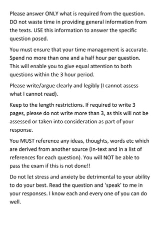 Please answer ONLY what is required from the question.
DO not waste time in providing general information from
the texts. USE this information to answer the specific
question posed.
You must ensure that your time management is accurate.
Spend no more than one and a half hour per question.
This will enable you to give equal attention to both
questions within the 3 hour period.
Please write/argue clearly and legibly (I cannot assess
what I cannot read).
Keep to the length restrictions. If required to write 3
pages, please do not write more than 3, as this will not be
assessed or taken into consideration as part of your
response.
You MUST reference any ideas, thoughts, words etc which
are derived from another source (In-text and in a list of
references for each question). You will NOT be able to
pass the exam if this is not done!!
Do not let stress and anxiety be detrimental to your ability
to do your best. Read the question and ‘speak’ to me in
your responses. I know each and every one of you can do
well.
 