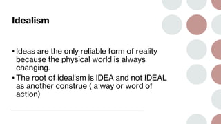 Idealism
• Ideas are the only reliable form of reality
because the physical world is always
changing.
• The root of idealism is IDEA and not IDEAL
as another construe ( a way or word of
action)
 