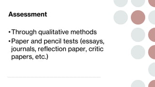 Assessment
•Through qualitative methods
•Paper and pencil tests (essays,
journals, reflection paper, critic
papers, etc.)
 