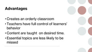 Advantages
• Creates an orderly classroom
• Teachers have full control of learners’
behavior
• Content are taught on desired time.
• Essential topics are less likely to be
missed
 