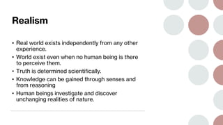 Realism
• Real world exists independently from any other
experience.
• World exist even when no human being is there
to perceive them.
• Truth is determined scientifically.
• Knowledge can be gained through senses and
from reasoning
• Human beings investigate and discover
unchanging realities of nature.
 