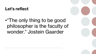Let’s reflect
•“The only thing to be good
philosopher is the faculty of
wonder.” Jostein Gaarder
 