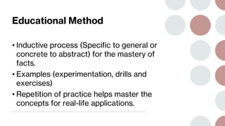 Educational Method
• Inductive process (Specific to general or
concrete to abstract) for the mastery of
facts.
• Examples (experimentation, drills and
exercises)
• Repetition of practice helps master the
concepts for real-life applications.
 