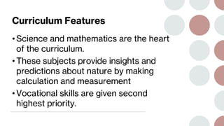Curriculum Features
• Science and mathematics are the heart
of the curriculum.
• These subjects provide insights and
predictions about nature by making
calculation and measurement
• Vocational skills are given second
highest priority.
 