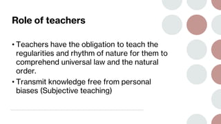 Role of teachers
• Teachers have the obligation to teach the
regularities and rhythm of nature for them to
comprehend universal law and the natural
order.
• Transmit knowledge free from personal
biases (Subjective teaching)
 