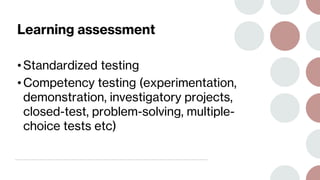 Learning assessment
• Standardized testing
• Competency testing (experimentation,
demonstration, investigatory projects,
closed-test, problem-solving, multiple-
choice tests etc)
 