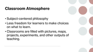 Classroom Atmosphere
• Subject-centered philosophy
• Less freedom for learners to make choices
on what to learn.
• Classrooms are filled with pictures, maps,
projects, experiments, and other outputs of
teaching.
 