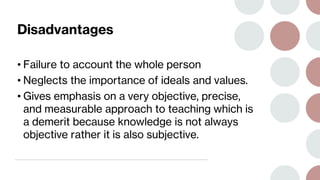 Disadvantages
• Failure to account the whole person
• Neglects the importance of ideals and values.
• Gives emphasis on a very objective, precise,
and measurable approach to teaching which is
a demerit because knowledge is not always
objective rather it is also subjective.
 