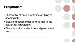 Pragmatism
• Philosophy of action, practice or thing to
accomplish
• Ideas and action must go together in the
search for knowledge.
• There is no fix or absolute and permanent
truth.
 
