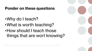 Ponder on these questions
•Why do I teach?
•What is worth teaching?
•How should I teach those
things that are wort knowing?
 
