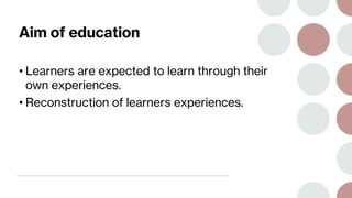 Aim of education
• Learners are expected to learn through their
own experiences.
• Reconstruction of learners experiences.
 