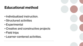 Educational method
• Individualized instruction.
• Structured activities
• Experimental
• Creative and constructive projects
• Field trips
• Learner-centered activities.
 
