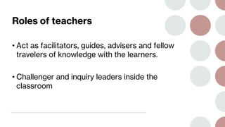 Roles of teachers
• Act as facilitators, guides, advisers and fellow
travelers of knowledge with the learners.
• Challenger and inquiry leaders inside the
classroom
 
