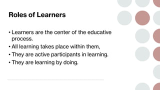 Roles of Learners
• Learners are the center of the educative
process.
• All learning takes place within them,
• They are active participants in learning.
• They are learning by doing.
 