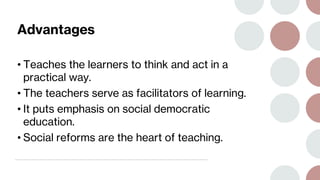 Advantages
• Teaches the learners to think and act in a
practical way.
• The teachers serve as facilitators of learning.
• It puts emphasis on social democratic
education.
• Social reforms are the heart of teaching.
 