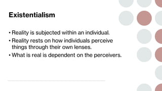 Existentialism
• Reality is subjected within an individual.
• Reality rests on how individuals perceive
things through their own lenses.
• What is real is dependent on the perceivers.
 