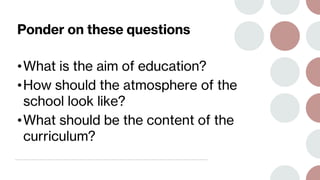 Ponder on these questions
•What is the aim of education?
•How should the atmosphere of the
school look like?
•What should be the content of the
curriculum?
 