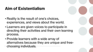 Aim of Existentialism
• Reality is the result of one’s choices,
experiences, and views about the world.
• Learners are given voices to participate in
directing their activities and their own learning
process.
• Provide learners with a wide array of
alternatives because they are unique and free-
choosing individuals.
 