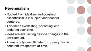 Perennialism
• Rooted from idealism and cousin of
essentialism. It is subject and teacher-
centered.
• This mean everlasting, persisting, and
enduring over time.
• Ideas are everlasting despite changes in the
environment.
• There is only one ultimate truth, everything is
constant irrespective of time.
 