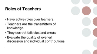 Roles of Teachers
• Have active roles over learners.
• Teachers are the transmitters of
knowledge.
• They correct fallacies and errors
• Evaluate the quality of over-all
discussion and individual contributions.
 