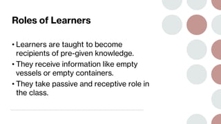 Roles of Learners
• Learners are taught to become
recipients of pre-given knowledge.
• They receive information like empty
vessels or empty containers.
• They take passive and receptive role in
the class.
 