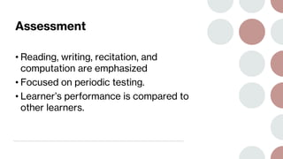 Assessment
• Reading, writing, recitation, and
computation are emphasized
• Focused on periodic testing.
• Learner’s performance is compared to
other learners.
 