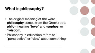 What is philosophy?
• The original meaning of the word
philosophy comes from the Greek roots
philo- meaning "love" and -sophos, or
"wisdom.
• Philosophy in education refers to
“perspective” or “view” about something.
 