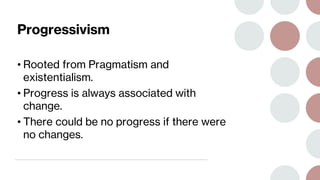 Progressivism
• Rooted from Pragmatism and
existentialism.
• Progress is always associated with
change.
• There could be no progress if there were
no changes.
 