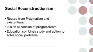 Social Reconstructionism
• Rooted from Pragmatism and
existentialism.
• It is an expansion of progressivism.
• Education combines study and action to
solve social problems.
 