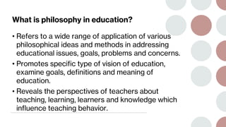 What is philosophy in education?
• Refers to a wide range of application of various
philosophical ideas and methods in addressing
educational issues, goals, problems and concerns.
• Promotes specific type of vision of education,
examine goals, definitions and meaning of
education.
• Reveals the perspectives of teachers about
teaching, learning, learners and knowledge which
influence teaching behavior.
 