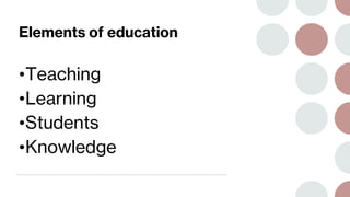Elements of education
•Teaching
•Learning
•Students
•Knowledge
 