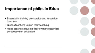 Importance of philo. In Educ
• Essential in training pre-service and in-service
teachers.
• Guides teachers to plan their teaching.
• Helps teachers develop their own philosophical
perspective on education.
 