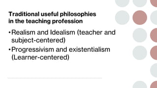 Traditional useful philosophies
in the teaching profession
•Realism and Idealism (teacher and
subject-centered)
•Progressivism and existentialism
(Learner-centered)
 