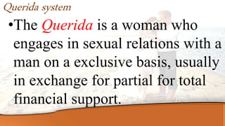 Querida system
•The Querida is a woman who
engages in sexual relations with a
man on a exclusive basis, usually
in exchange for partial for total
financial support.
 