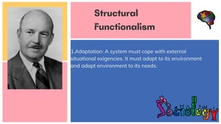 1.Adaptation: A system must cope with external
situational exigencies. It must adapt to its environment
and adapt environment to its needs.
Structural
Functionalism
 