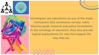 Sociologists see educations as one of the major
institutions that constitutes society. while
theories guide research and policy formulation
in the sociology of education, they also provide
logical explanations for why this happen the
way they do.
 