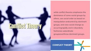 while conflict theories emphasize the
dominance of some social groups by
others, see social order as based on
manipulation andcontrol by dominant
groups, and view social change as
occurringrapidly and in disorderly
fashionas subordinate
groupsoverthrow dominant groups.
CONFLICT THEORY
 